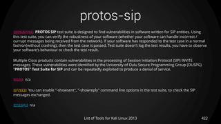 protos-sip
422List of Tools for Kali Linux 2013
DESCRIPTION PROTOS SIP test suite is designed to find vulnerabilities in software written for SIP entities. Using
this test suite, you can verify the robustness of your software (whether your software can handle incorrect /
currupt messages being received from the network). If your software has responded to the test case in a normal
fashion(without crashing), then the test case is passed. Test suite doesn't log the test results, you have to observe
your software's behaviour to check the test result.
Multiple Cisco products contain vulnerabilities in the processing of Session Initiation Protocol (SIP) INVITE
messages. These vulnerabilities were identified by the University of Oulu Secure Programming Group (OUSPG)
"PROTOS" Test Suite for SIP and can be repeatedly exploited to produce a denial of service.
USAGE n/a
OPTIONS You can enable "-showsent", "-showreply" command line options in the test suite, to check the SIP
messages exchanged.
EXAMPLE n/a
 