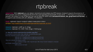 rtpbreak
423List of Tools for Kali Linux 2013
DESCRIPTION With rtpbreak you can detect, reconstruct and analyze any RTP session. It doesn't require the presence of
RTCP packets and works independently form the used signaling protocol (SIP, H.323, SCCP, ...). The input is a sequence of
packets, the output is a set of files you can use as input for other tools (wireshark/tshark, sox, grep/awk/cut/cat/sed, ...).
It supports also wireless (AP_DLT_IEEE802_11) networks.
USAGE rtpbreak <input><output><select><execution><misc>
OPTIONS http://dallachiesa.com/code/rtpbreak/doc/rtpbreak_en.html
EXAMPLE rtpbreak -i wifi0 -g -m -d logz
EXAMPLE rtpbreak -P2 -t100 -T100 -d logz -r h323.pcap
TIP How can I extract audio from the recorded .pcap files?
It is possible to extract audio using rtpbreak, sox and lame (for mp3).
First, the conversion of each channel in the raw:
rtpbreak -W -r longfilename_of_rtpproxy_record.a.rtp
rtpbreak -W -r longfilename_of_rtpproxy_record.o.rtp
Then mix in the format wavpcm stereo:
sox --combine merge -r 8k -A rtp.0.0.raw -r 8k -A rtp.1.0.raw -t wavpcm -s out.wav
and, finally, converting to mp3:
lame out.wav out.mp3
 