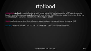 rtpflood
424List of Tools for Kali Linux 2013
DESCRIPTION rtpflood is used to flood a target IP phone with a UDP packet containing a RTP data. In order to
launch a successful attack using rtpflood you will need to know the RTP listening port on the remote device you
want to attack, for example; x-lite sofphone default rtp port is 8000.
USAGE ./rtpflood sourcename destinationname srcport destport numpackets seqno timestamp SSID
EXAMPLE ./rtpflood 192.168.1.105 192.168.1.118 8000 8002 100000 15000 2000 18800532
 
