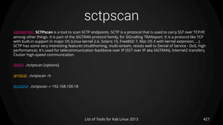 sctpscan
427List of Tools for Kali Linux 2013
DESCRIPTION SCTPscan is a tool to scan SCTP endpoints. SCTP is a protocol that is used to carry SS7 over TCP/IP,
among other things. It is part of the SIGTRAN protocol family, for SIGnalling TRANsport. It is a protocol like TCP
with built-in support in major OS (Linux kernel 2.6, Solaris 10, FreeBSD 7, Mac OS X with kernel extension, ...).
SCTP has some very interesting features (multihoming, multi-stream, resists well to Denial of Service - DoS, high
performance). It's used for telecommunication backbone over IP (SS7 over IP aka SIGTRAN), Internet2 transfers,
Cluster high-speed communication.
USAGE ./sctpscan [options]
OPTIONS ./sctpscan –h
EXAMPLE ./sctpscan -r 192.168.100.18
 