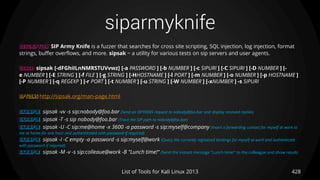 siparmyknife
428List of Tools for Kali Linux 2013
DESCRIPTION SIP Army Knife is a fuzzer that searches for cross site scripting, SQL injection, log injection, format
strings, buffer overflows, and more. sipsak − a utility for various tests on sip servers and user agents.
USAGE sipsak [-dFGhiILnNMRSTUVvwz] [-a PASSWORD ] [-b NUMBER ] [-c SIPURI ] [-C SIPURI ] [-D NUMBER ] [-
e NUMBER ] [-E STRING ] [-f FILE ] [-g STRING ] [-HHOSTNAME ] [-l PORT ] [-m NUMBER ] [-o NUMBER ] [-p HOSTNAME ]
[-P NUMBER ] [-q REGEXP ] [-r PORT ] [-t NUMBER ] [-u STRING ] [-W NUMBER ] [-xNUMBER ] -s SIPURI
OPTIONS http://sipsak.org/man-page.html
EXAMPLE sipsak -vv -s sip:nobody@foo.bar (Send an OPTIONS request to nobody@foo.bar and display received replies)
EXAMPLE sipsak -T -s sip nobody@foo.bar (Trace the SIP path to nobody@foo.bar)
EXAMPLE sipsak -U -C sip:me@home -x 3600 -a password -s sip:myself@company (Insert a forwarding contact for myself at work to
me at home for one hour and authenticated with password if required)
EXAMPLE sipsak -I -C empty -a password -s sip:myself@work (Query the currently registered bindings for myself at work and authenticate
with password if required)
EXAMPLE sipsak -M -v -s sip:colleaue@work -B "Lunch time!“ (Send the instant message "Lunch time!" to the colleague and show result)
 