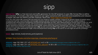 sipp
429List of Tools for Kali Linux 2013
DESCRIPTION SIPp is a free test tool and traffic generator for the SIP protocol. It uses XML format files to define
test scenarios. It includes a few basic SipStone user agent scenarios (UAC and UAS) and establishes and releases
multiple calls with the INVITE and BYE methods. More info: http://sipp.sourceforge.net/
It can also read custom XML scenario files describing from very simple to complex call flows. It features the dynamic display of statistics about
running tests (call rate, round trip delay, and message statistics), periodic CSV statistics dumps, TCP and UDP over multiple sockets or
multiplexed with retransmission management and dynamically adjustable call rates. Other advanced features include support of IPv6, TLS, SCTP,
SIP authentication, conditional scenarios, UDP retransmissions, error robustness (call timeout, protocol defense), call specific variable, Posix
regular expression to extract and re-inject any protocol fields, custom actions (log, system command exec, call stop) on message receive, field
injection from external CSV file to emulate live users. SIPp can also send media (RTP) traffic through RTP echo and RTP / pcap replay. Media can
be audio or video. While optimized for traffic, stress and performance testing, SIPp can be used to run one single call and exit, providing a
passed/failed verdict.
USAGE sipp remote_host[:remote_port] [options]
OPTIONS http://tomeko.net/other/sipp/sipp_cheatsheet.php?lang=pl
EXAMPLE sipp 192.168.1.211 -sf OPTIONS.xml -m 5 -s 30 (Send OPTIONS message 5 times to 30@192.168.1.211)
EXAMPLE sipp 192.168.1.211 -sf OPTIONS_recv_200.xml -m 30 -s 30 (Send OPTIONS message 30 times to 30@192.168.1.211
waiting 200 ms for 200/OK reply each time)
 