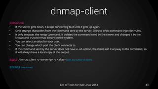 dnmap-client
43List of Tools for Kali Linux 2013
DESCRIPTION
• If the server gets down, it keeps connecting to it until it gets up again.
• Strip strange characters from the command sent by the server. Tries to avoid command injection vulns.
• It only executes the nmap command. It deletes the command send by the server and changes it by the
known and trusted nmap binary on the system.
• You can select an alias for your user.
• You can change which port the client connects to.
• If the command sent by the server does not have a -oA option, the client add it anyway to the command, so
it will always have a local copy of the output.
USAGE ./dnmap_client -s <server-ip> -a <alias> (start any number of clients)
EXAMPLE (see dnmap)
 