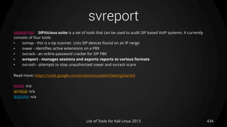 svreport
434List of Tools for Kali Linux 2013
DESCRIPTION SIPVicious suite is a set of tools that can be used to audit SIP based VoIP systems. It currently
consists of four tools:
• svmap - this is a sip scanner. Lists SIP devices found on an IP range
• svwar - identifies active extensions on a PBX
• svcrack - an online password cracker for SIP PBX
• svreport - manages sessions and exports reports to various formats
• svcrash - attempts to stop unauthorized svwar and svcrack scans
Read more: https://code.google.com/p/sipvicious/wiki/GettingStarted
USAGE n/a
OPTIONS n/a
EXAMPLE n/a
 