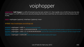 voiphopper
436List of Tools for Kali Linux 2013
DESCRIPTION VoIP Hopper is a GPLv3 licensed security tool, written in C, that rapidly runs a VLAN Hop security test.
VoIP Hopper is a VoIP infrastructure security testing tool but also a tool that can be used to test the (in)security of
VLANs.
USAGE voiphopper [options] <interface> [options] <mac>
OPTIONS http://voiphopper.sourceforge.net
EXAMPLE voiphopper -i eth0 –z ( interactive assessment mode)
EXAMPLE voiphopper -i eth0 -o 00:50:60:03:99:CB (LLDP-MED spoofing: You can spoof LLDP-MED packets to quickly learn the Voice VLAN ID)
EXAMPLE voiphopper -i eth0 -c 0 -m AA:AA:AA:AA:AA:AA (spoof the MAC address of an IP Phone by sniffing for CDP (this changes the MAC
address of default interface and new interface))
EXAMPLE voiphopper -d eth0.200 (delete the VoIP interface (eth0.200) created by VoIP Hopper)
 