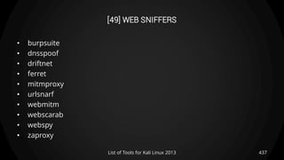 [49] WEB SNIFFERS
• burpsuite
• dnsspoof
• driftnet
• ferret
• mitmproxy
• urlsnarf
• webmitm
• webscarab
• webspy
• zaproxy
437List of Tools for Kali Linux 2013
 