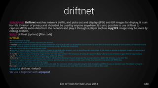 driftnet
440List of Tools for Kali Linux 2013
DESCRIPTION Driftnet watches network traffic, and picks out and displays JPEG and GIF images for display. It is an
horrific invasion of privacy and shouldn't be used by anyone anywhere. It is also possible to use driftnet to
capture MPEG audio data from the network and play it through a player such as mpg123. Images may be saved by
clicking on them.
USAGE driftnet [options] [filter code]
OPTIONS
-h Print a summary of usage.
-v Print additional details of packets captured to the terminal.
-i interface Listen to packets on interface. By default, driftnet will try to pick up traffic on all interfaces, but this does not work with all versions of pcap(3); on such systems, an interface must be
specified. On some systems, driftnet can only use promiscuous mode if an interface is specified.
-p Do not put the interface into promiscuous mode.
-a Operate in 'adjunct mode', where driftnet gathers images for use by another program, such as Jamie Zawinski's webcollage. In this mode, no window is displayed; images are captured and
saved in a temporary directory, and their names written on standard output.
-m number In adjunct mode, silently drop images if there are more than number in the temporary directory. It is assumed that another process will delete images which it has processed.
-x prefix The filename prefix to use when saving images, by default 'driftnet-'.
-d directory Use directory to store temporary files. Driftnet will clear this directory of its own temporary files on exit, but will not delete the directory or any other files.
-s Attempt to capture streamed audio data from the network, and either play it or, in adjunct mode, save it in files. At present this only works with MPEG data.
-S Capture streamed audio data only, ignoring images.
-M command Use the named command to play MPEG audio data. The command, which is executed using the shell, should accept MPEG frames on standard input. The default is 'mpg123 -'.
filter code Additional filter code to restrict the packets captured, in the libpcap syntax. User filter code is evaluated as 'tcp and (filter code)'.
EXAMPLE driftnet -i wlan0
TIP use it together with arpspoof
 