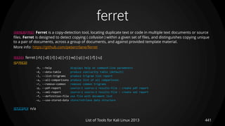 ferret
441List of Tools for Kali Linux 2013
DESCRIPTION Ferret is a copy-detection tool, locating duplicate text or code in multiple text documents or source
files. Ferret is designed to detect copying ( collusion ) within a given set of files, and distinguishes copying unique
to a pair of documents, across a group of documents, and against provided template material.
More info: https://github.com/petercrlane/ferret
USAGE ferret [-h] [-d] [-l] [-a] [-r] [-w] [-p] [-x] [-f] [-u]
OPTIONS
-h, --help displays help on command-line parameters
-d, --data-table produce similarity table (default)
-l, --list-trigrams produce trigram list report
-a, --all-comparisons produce list of all comparisons
-r, --remove-common removes common trigrams
-p, --pdf-report source-1 source-2 results-file : create pdf report
-x, --xml-report source-1 source-2 results-file : create xml report
-f, --definition-file use file with document list
-u, --use-stored-data store/retrieve data structure
EXAMPLE n/a
 