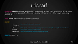 urlsnarf
443List of Tools for Kali Linux 2013
DESCRIPTION urlsnarf outputs all requested URLs sniffed from HTTP traffic in CLF (Common Log Format, used by
almost all web servers), suitable for offline post-processing with your favorite web log analysis tool (analog,
wwwstat, etc.).
USAGE urlsnarf [-n] [-i interface] [[-v] pattern [expression]]
OPTIONS
-n Do not resolve IP addresses to hostnames.
-i interface
-v "Versus" mode. Invert the sense of matching, to select non-matching URLs. Specify the interface to listen on.
pattern Specify regular expression for URL matching.
expression Specify a tcpdump(8) filter expression to select traffic to sniff.
EXAMPLE urlsnarf -i lo
 