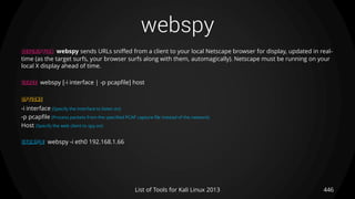 webspy
446List of Tools for Kali Linux 2013
DESCRIPTION webspy sends URLs sniffed from a client to your local Netscape browser for display, updated in real-
time (as the target surfs, your browser surfs along with them, automagically). Netscape must be running on your
local X display ahead of time.
USAGE webspy [-i interface | -p pcapfile] host
OPTIONS
-i interface (Specify the interface to listen on)
-p pcapfile (Process packets from the specified PCAP capture file instead of the network)
Host (Specify the web client to spy on)
EXAMPLE webspy -i eth0 192.168.1.66
 