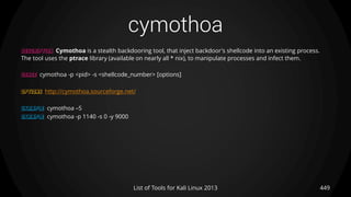 cymothoa
449List of Tools for Kali Linux 2013
DESCRIPTION Cymothoa is a stealth backdooring tool, that inject backdoor's shellcode into an existing process.
The tool uses the ptrace library (available on nearly all * nix), to manipulate processes and infect them.
USAGE cymothoa -p <pid> -s <shellcode_number> [options]
OPTIONS http://cymothoa.sourceforge.net/
EXAMPLE cymothoa –S
EXAMPLE cymothoa -p 1140 -s 0 -y 9000
 