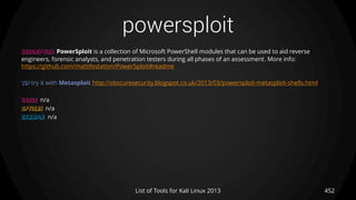 powersploit
452List of Tools for Kali Linux 2013
DESCRIPTION PowerSploit is a collection of Microsoft PowerShell modules that can be used to aid reverse
engineers, forensic analysts, and penetration testers during all phases of an assessment. More info:
https://github.com/mattifestation/PowerSploit#readme
TIP try it with Metasploit http://obscuresecurity.blogspot.co.uk/2013/03/powersploit-metasploit-shells.html
USAGE n/a
OPTIONS n/a
EXAMPLE n/a
 