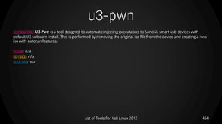 u3-pwn
454List of Tools for Kali Linux 2013
DESCRIPTION U3-Pwn is a tool designed to automate injecting executables to Sandisk smart usb devices with
default U3 software install. This is performed by removing the original iso file from the device and creating a new
iso with autorun features.
USAGE n/a
OPTIONS n/a
EXAMPLE n/a
 