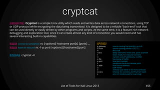 cryptcat
456List of Tools for Kali Linux 2013
DESCRIPTION Cryptcat is a simple Unix utility which reads and writes data across network connections, using TCP
or UDP protocol while encrypting the data being transmitted. It is designed to be a reliable "back-end" tool that
can be used directly or easily driven by other programs and scripts. At the same time, it is a feature-rich network
debugging and exploration tool, since it can create almost any kind of connection you would need and has
several interesting built-in capabilities.
USAGE connect to somewhere: nc [-options] hostname port[s] [ports] ...
USAGE listen for inbound: nc -l -p port [-options] [hostname] [port]
EXAMPLE cryptcat –h
OPTIONS
-g gateway source-routing hop point[s], up to 8
-G num source-routing pointer: 4, 8, 12, ...
-h this cruft
-i secs delay interval for lines sent, ports scanned
-l listen mode, for inbound connects
-n numeric-only IP addresses, no DNS
-o file hex dump of traffic
-p port local port number
-r randomize local and remote ports
-s addr local source address
-u UDP mode
-v verbose [use twice to be more verbose]
-w secs timeout for connects and final net reads
-z zero-I/O mode [used for scanning]
 