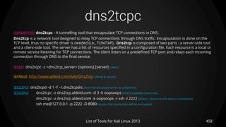dns2tcpc
458List of Tools for Kali Linux 2013
DESCRIPTION dns2tcpc - A tunnelling tool that encapsulate TCP connections in DNS.
Dns2tcp is a network tool designed to relay TCP connections through DNS traffic. Encapsulation is done on the
TCP level, thus no specific driver is needed (i.e., TUN/TAP). Dns2tcp is composed of two parts : a server-side tool
and a client-side tool. The server has a list of resources specified in a configuration file. Each resource is a local or
remote service listening for TCP connections. The client listen on a predefined TCP port and relays each incoming
connection through DNS to the final service.
USAGE dns2tcpc -z <dns2tcp_server> [options] [server] (client)
OPTIONS http://www.aldeid.com/wiki/Dns2tcp (clients & server)
EXAMPLE dns2tcpd -d 1 -f ~/.dns2tcpdrc (start the dns2tcpd server as a daemon)
EXAMPLE dns2tcpc -z dns2tcp.aldeid.com -d 3 -k oopsoops (check available resources)
dns2tcpc -z dns2tcp.aldeid.com -k oopsoops -r ssh -l 2222 (select a resource and open a connection)
ssh me@127.0.0.1 -p 2222 -D 8080 (ensure the connection will be encrypted)
 