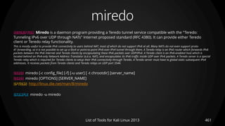 miredo
461List of Tools for Kali Linux 2013
DESCRIPTION Miredo is a daemon program providing a Teredo tunnel service compatible with the "Teredo:
Tunneling IPv6 over UDP through NATs" Internet proposed standard (RFC 4380). It can provide either Teredo
client or Teredo relay functionality.
This is mostly useful to provide IPv6 connectivity to users behind NAT, most of which do not support IPv6 at all. Many NATs do not even support proto-
41 forwarding, so it is not possible to set up a 6to4 or point-to-point IPv6-over-IPv4 tunnel through them. A Teredo relay is an IPv6 router which forwards IPv6
packets between the IPv6 Internet and Teredo clients by encapsulating these IPv6 packets over UDP/IPv4. A Teredo client is an IPv6-enabled host which is
located behind an IPv4-only Network Address Translator (a.k.a. NAT), and encapsulates its IPv6 traffic inside UDP over IPv4 packets. A Teredo server is a special
Teredo relay which is required for Teredo clients to setup their IPv6 connectivity through Teredo. A Teredo server must have to global static subsequent IPv4
addresses. It receives packets from Teredo clients and Teredo relays on UDP port 3544.
USAGE miredo [-c config_file] [-f] [-u user] [ -t chrootdir] [server_name]
USAGE miredo [OPTIONS] [SERVER_NAME]
OPTIONS http://linux.die.net/man/8/miredo
EXAMPLE miredo -u miredo
 