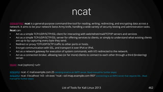 ncat
462List of Tools for Kali Linux 2013
DESCRIPTION ncat is a general-purpose command-line tool for reading, writing, redirecting, and encrypting data across a
network. It aims to be your network Swiss Army knife, handling a wide variety of security testing and administration tasks.
Ncat can:
• Act as a simple TCP/UDP/SCTP/SSL client for interacting with web/telnet/mail/TCP/IP servers and services
• Act as a simple TCP/UDP/SCTP/SSL server for offering services to clients, or simply to understand what existing clients
are up to by capturing every byte they send.
• Redirect or proxy TCP/UDP/SCTP traffic to other ports or hosts.
• Encrypt communication with SSL, and transport it over IPv4 or IPv6.
• Act as a network gateway for execution of system commands, with I/O redirected to the network.
• Act as a connection broker, allowing two (or far more) clients to connect to each other through a third (brokering)
server.
USAGE ncat [options] <url>
EXAMPLE ncat -C mail.example.com 25 (sending email to an SMTP server. Read manual for further steps)
EXAMPLE ncat -l localhost 143 --sh-exec "ncat --ssl imap.example.com 993“ (connecting to an IMPA server that requires SSL . Read
manual for further steps)
 