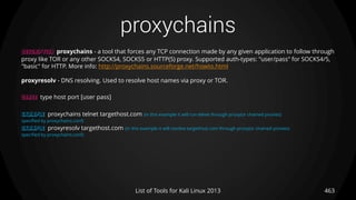 proxychains
463List of Tools for Kali Linux 2013
DESCRIPTION proxychains - a tool that forces any TCP connection made by any given application to follow through
proxy like TOR or any other SOCKS4, SOCKS5 or HTTP(S) proxy. Supported auth-types: "user/pass" for SOCKS4/5,
"basic" for HTTP. More info: http://proxychains.sourceforge.net/howto.html
proxyresolv - DNS resolving. Used to resolve host names via proxy or TOR.
USAGE type host port [user pass]
EXAMPLE proxychains telnet targethost.com (in this example it will run telnet through proxy(or chained proxies)
specified by proxychains.conf)
EXAMPLE proxyresolv targethost.com (in this example it will resolve targethost.com through proxy(or chained proxies)
specified by proxychains.conf)
 