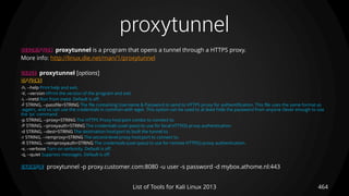 proxytunnel
464List of Tools for Kali Linux 2013
DESCRIPTION proxytunnel is a program that opens a tunnel through a HTTPS proxy.
More info: http://linux.die.net/man/1/proxytunnel
USAGE proxytunnel [options]
OPTIONS
-h, --help Print help and exit.
-V, --version kPrint the version of the program and exit.
-i, --inetd Run from inetd. Default is off.
-F STRING, --passfile=STRING The file containing Username & Password to send to HTTPS proxy for authentification. This file uses the same format as
.wgetrc, and so can use the credentials in common with wget. This option can be used to at least hide the password from anyone clever enough to use
the 'ps' command.
-p STRING, --proxy=STRING The HTTPS Proxy host:port combo to connect to.
-P STRING, --proxyauth=STRING The credentials (user:pass) to use for local HTTP(S) proxy authentication.
-d STRING, --dest=STRING The destination host:port to built the tunnel to.
-r STRING, --remproxy=STRING The second-level proxy host:port to connect to.
-R STRING, --remproxyauth=STRING The credentials (user:pass) to use for remote HTTP(S) proxy authentication.
-v, --verbose Turn on verbosity. Default is off.
-q, --quiet Suppress messages. Default is off.
EXAMPLE proxytunnel -p proxy.customer.com:8080 -u user -s password -d mybox.athome.nl:443
 