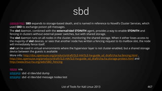 sbd
467List of Tools for Kali Linux 2013
DESCRIPTION SBD expands to storage-based death, and is named in reference to Novell's Cluster Services, which
used SBD to exchange poison pill messages.
The sbd daemon, combined with the external/sbd STONITH agent, provides a way to enable STONITH and
fencing in clusters without external power switches, but with shared storage.
The sbd daemon runs on all nodes in the cluster, monitoring the shared storage. When it either loses access to
the majority of sbd devices, or sees that another node has written a fencing request to its mailbox slot, the node
will immediately fence itself.
sbd can be used in virtual environments where the hypervisor layer is not cluster-enabled, but a shared storage
device between the guests is available
More info: http://doc.opensuse.org/products/draft/SLE-HA/SLE-ha-guide_sd_draft/cha.ha.fencing.html ,
http://doc.opensuse.org/products/draft/SLE-HA/SLE-ha-guide_sd_draft/cha.ha.storage.protect.html and
http://www.linux-ha.org/wiki/SBD_Fencing
USAGE n/a
EXAMPLE sbd -d /dev/sbd dump
EXAMPLE sbd -d /dev/sbd message nodea test
 