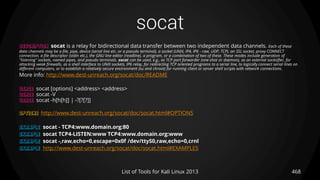 socat
468List of Tools for Kali Linux 2013
DESCRIPTION socat is a relay for bidirectional data transfer between two independent data channels. Each of these
data channels may be a file, pipe, device (serial line etc. or a pseudo terminal), a socket (UNIX, IP4, IP6 - raw, UDP, TCP), an SSL socket, proxy CONNECT
connection, a file descriptor (stdin etc.), the GNU line editor (readline), a program, or a combination of two of these. These modes include generation of
"listening" sockets, named pipes, and pseudo terminals. socat can be used, e.g., as TCP port forwarder (one-shot or daemon), as an external socksifier, for
attacking weak firewalls, as a shell interface to UNIX sockets, IP6 relay, for redirecting TCP oriented programs to a serial line, to logically connect serial lines on
different computers, or to establish a relatively secure environment (su and chroot) for running client or server shell scripts with network connections.
More info: http://www.dest-unreach.org/socat/doc/README
USAGE socat [options] <address> <address>
USAGE socat -V
USAGE socat -h[h[h]] | -?[?[?]]
OPTIONS http://www.dest-unreach.org/socat/doc/socat.html#OPTIONS
EXAMPLE socat - TCP4:www.domain.org:80
EXAMPLE socat TCP4-LISTEN:www TCP4:www.domain.org:www
EXAMPLE socat -,raw,echo=0,escape=0x0f /dev/ttyS0,raw,echo=0,crnl
EXAMPLE http://www.dest-unreach.org/socat/doc/socat.html#EXAMPLES
 
