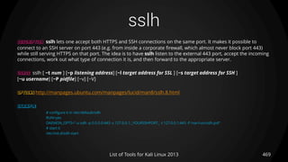 sslh
469List of Tools for Kali Linux 2013
DESCRIPTION sslh lets one accept both HTTPS and SSH connections on the same port. It makes it possible to
connect to an SSH server on port 443 (e.g. from inside a corporate firewall, which almost never block port 443)
while still serving HTTPS on that port. The idea is to have sslh listen to the external 443 port, accept the incoming
connections, work out what type of connection it is, and then forward to the appropriate server.
USAGE sslh [ −t num ] [−p listening address] [−l target address for SSL ] [−s target address for SSH ]
[−u username] [−P pidfile] [−v] [−V]
OPTIONS http://manpages.ubuntu.com/manpages/lucid/man8/sslh.8.html
EXAMPLE
# configure it in /etc/default/sslh
RUN=yes
DAEMON_OPTS="-u sslh -p 0.0.0.0:443 -s 127.0.0.1:_YOURSSHPORT_ -l 127.0.0.1:443 -P /var/run/sslh.pid“
# start it
/etc/init.d/sslh start
 