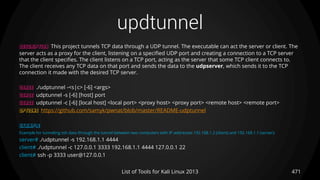 updtunnel
471List of Tools for Kali Linux 2013
DESCRIPTION This project tunnels TCP data through a UDP tunnel. The executable can act the server or client. The
server acts as a proxy for the client, listening on a specified UDP port and creating a connection to a TCP server
that the client specifies. The client listens on a TCP port, acting as the server that some TCP client connects to.
The client receives any TCP data on that port and sends the data to the udpserver, which sends it to the TCP
connection it made with the desired TCP server.
USAGE ./udptunnel -<s|c> [-6] <args>
USAGE udptunnel -s [-6] [host] port
USAGE udptunnel -c [-6] [local host] <local port> <proxy host> <proxy port> <remote host> <remote port>
OPTIONS https://github.com/samyk/pwnat/blob/master/README-udptunnel
EXAMPLE
Example for tunneling ssh data through the tunnel between two computers with IP addresses 192.168.1.2 (client) and 192.168.1.1 (server):
server# ./udptunnel -s 192.168.1.1 4444
client# ./udptunnel -c 127.0.0.1 3333 192.168.1.1 4444 127.0.0.1 22
client# ssh -p 3333 user@127.0.0.1
 