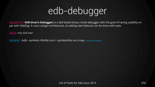 edb-debugger
476List of Tools for Kali Linux 2013
DESCRIPTION EDB (Evan's Debugger) is a Qt4 based binary mode debugger with the goal of having usability on
par with OllyDbg. It uses a plugin architecture, so adding new features can be done with ease.
USAGE n/a; GUI tool
EXAMPLE ./edb --symbols /lib/libc.so.6 > symbols/libc.so.6.map (installing a plugin)
 