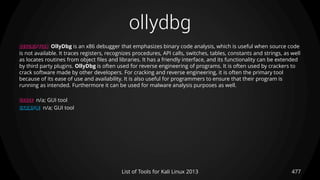 ollydbg
477List of Tools for Kali Linux 2013
DESCRIPTION OllyDbg is an x86 debugger that emphasizes binary code analysis, which is useful when source code
is not available. It traces registers, recognizes procedures, API calls, switches, tables, constants and strings, as well
as locates routines from object files and libraries. It has a friendly interface, and its functionality can be extended
by third party plugins. OllyDbg is often used for reverse engineering of programs. It is often used by crackers to
crack software made by other developers. For cracking and reverse engineering, it is often the primary tool
because of its ease of use and availability. It is also useful for programmers to ensure that their program is
running as intended. Furthermore it can be used for malware analysis purposes as well.
USAGE n/a; GUI tool
EXAMPLE n/a; GUI tool
 