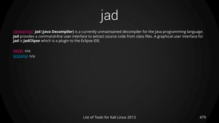 jad
479List of Tools for Kali Linux 2013
DESCRIPTION Jad (Java Decompiler) is a currently unmaintained decompiler for the Java programming language.
Jad provides a command-line user interface to extract source code from class files. A graphical user interface for
Jad is JadClipse which is a plugin to the Eclipse IDE.
USAGE n/a
EXAMPLE n/a
 