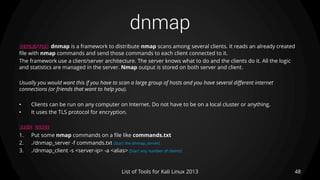 dnmap
48List of Tools for Kali Linux 2013
DESCRIPTION dnmap is a framework to distribute nmap scans among several clients. It reads an already created
file with nmap commands and send those commands to each client connected to it.
The framework use a client/server architecture. The server knows what to do and the clients do it. All the logic
and statistics are managed in the server. Nmap output is stored on both server and client.
Usually you would want this if you have to scan a large group of hosts and you have several different internet
connections (or friends that want to help you).
• Clients can be run on any computer on Internet. Do not have to be on a local cluster or anything.
• It uses the TLS protocol for encryption.
BASIC USAGE
1. Put some nmap commands on a file like commands.txt
2. ./dnmap_server -f commands.txt (Start the dnmap_server)
3. ./dnmap_client -s <server-ip> -a <alias> (Start any number of clients)
 