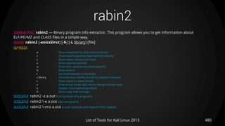 rabin2
480List of Tools for Kali Linux 2013
DESCRIPTION rabin2 — Binary program info extractor. This program allows you to get information about
ELF/PE/MZ and CLASS files in a simple way.
USAGE rabin2 [-eoicsSlrvz] [-h] [-L library] [file]
OPTIONS
-e Show entrypoints for disk and on-memory
-I Show imports (symbols imported from libraries
-c Show header checksum (if exist)
-s Show exported symbols
-o Show other symbols (not import/export)
-S Show sections
-l List linked libraries to the binary
-L library Show the base address of a library loaded in memory
-r Show output in radare format
-z Show strings inside .data section (like gnu strings does)
-v Display virtual addressing offsets
-h Show usage help message.
EXAMPLE rabin2 -s a.out (List symbols of a program)
EXAMPLE rabin2 -e a.out (Get entrypoint)
EXAMPLE rabin2 -vrsi a.out (Loads symbols and imports from radare)
 