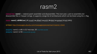 rasm2
482List of Tools for Kali Linux 2013
DESCRIPTION rasm2 — radare2 patch assembler and disassembler. This tool uses r_asm to assemble and
disassemble files or hexpair strings. It supports a large list of architectures which can be listed using the -L flag.
USAGE rasm2 [-dDfBCLev] [-F in:out] [-o offset] [-a arch] [-b bits] [-s syntax] [-l int] [ARG]
OPTIONS http://manpages.ubuntu.com/manpages/precise/man1/rasm2.1.html
EXAMPLE rasm2 -a x86 -b 32 'mov eax, 33‘ (Assemble opcode)
EXAMPLE rasm2 -d 90 (Disassemble opcode)
 