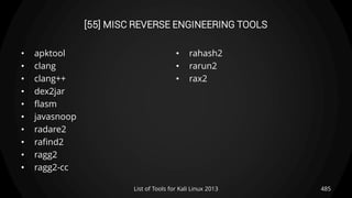 [55] MISC REVERSE ENGINEERING TOOLS
• apktool
• clang
• clang++
• dex2jar
• flasm
• javasnoop
• radare2
• rafind2
• ragg2
• ragg2-cc
• rahash2
• rarun2
• rax2
485List of Tools for Kali Linux 2013
 