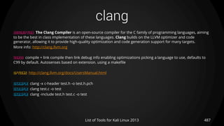 clang
487List of Tools for Kali Linux 2013
DESCRIPTION The Clang Compiler is an open-source compiler for the C family of programming languages, aiming
to be the best in class implementation of these languages. Clang builds on the LLVM optimizer and code
generator, allowing it to provide high-quality optimization and code generation support for many targets.
More info: http://clang.llvm.org
USAGE compile + link compile then link debug info enabling optimizations picking a language to use, defaults to
C99 by default. Autosenses based on extension. using a makefile
OPTIONS http://clang.llvm.org/docs/UsersManual.html
EXAMPLE clang -x c-header test.h -o test.h.pch
EXAMPLE clang test.c -o test
EXAMPLE clang -include test.h test.c -o test
 