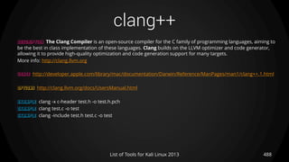 clang++
488List of Tools for Kali Linux 2013
DESCRIPTION The Clang Compiler is an open-source compiler for the C family of programming languages, aiming to
be the best in class implementation of these languages. Clang builds on the LLVM optimizer and code generator,
allowing it to provide high-quality optimization and code generation support for many targets.
More info: http://clang.llvm.org
USAGE http://developer.apple.com/library/mac/documentation/Darwin/Reference/ManPages/man1/clang++.1.html
OPTIONS http://clang.llvm.org/docs/UsersManual.html
EXAMPLE clang -x c-header test.h -o test.h.pch
EXAMPLE clang test.c -o test
EXAMPLE clang -include test.h test.c -o test
 