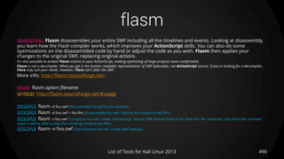 flasm
490List of Tools for Kali Linux 2013
DESCRIPTION Flasm disassembles your entire SWF including all the timelines and events. Looking at disassembly,
you learn how the Flash compiler works, which improves your ActionScript skills. You can also do some
optimizations on the disassembled code by hand or adjust the code as you wish. Flasm then applies your
changes to the original SWF, replacing original actions.
It's also possible to embed Flasm actions in your ActionScript, making optimizing of large projects more comfortable.
Flasm is not a decompiler. What you get is the human readable representation of SWF bytecodes, not ActionScript source. If you're looking for a decompiler,
Flare may suit your needs. However, Flare can't alter the SWF.
More info: http://flasm.sourceforge.net/
USAGE flasm option filename
OPTIONS http://flasm.sourceforge.net/#usage
EXAMPLE flasm -d foo.swf (Disassemble foo.swf to the console)
EXAMPLE flasm -d foo.swf > foo.flm (Disassemble foo.swf, redirect the output to foo.flm)
EXAMPLE flasm -z foo.swf (Compress foo.swf, create .$wf backup. Source SWF doesn't have to be Flash MX file. However, only Flash MX and later
players will be able to play the resulting compressed file.)
EXAMPLE flasm -x foo.swf (Decompress foo.swf, create .$wf backup)
 