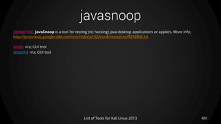 javasnoop
491List of Tools for Kali Linux 2013
DESCRIPTION JavaSnoop is a tool for testing (re: hacking) Java desktop applications or applets. More info;
http://javasnoop.googlecode.com/svn-history/r32/trunk/resources/README.txt
USAGE n/a; GUI tool
EXAMPLE n/a; GUI tool
 