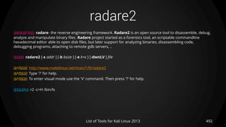 radare2
492List of Tools for Kali Linux 2013
DESCRIPTION radare- the reverse engineering framework. Radare2 is an open source tool to disassemble, debug,
analyze and manipulate binary files. Radare project started as a forensics tool, an scriptable commandline
hexadecimal editor able to open disk files, but later support for analyzing binaries, disassembling code,
debugging programs, attaching to remote gdb servers, ..
USAGE radare2 [-s addr ] [-b bsize ] [-e k=v ] [-dwnLV ] file
OPTIONS http://www.makelinux.net/man/1/R/radare2
OPTIONS Type '?' for help.
OPTIONS To enter visual mode use the 'V' command. Then press '?' for help.
EXAMPLE r2 -c=H /bin/ls
 