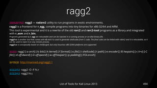 ragg2
494List of Tools for Kali Linux 2013
DESCRIPTION ragg2 — radare2 utility to run programs in exotic environments.
ragg2 is a frontend for r_egg, compile programs into tiny binaries for x86-32/64 and ARM.
This tool is experimental and it is a rewrite of the old rarc2 and rarc2-tool programs as a library and integrated
with r_asm and r_bin.
Programs generated by r_egg are relocatable and can be injected in a running process or on-disk binary file.
ragg2-cc is another tool that comes with r2 and it is used to generate shellcodes from C code. The final code can be linked with rabin2 and it is relocatable, so it
can be used to inject it on any remote process.
ragg2-cc is conceptually based on shellforge4, but only linux/osx x86-32/64 platforms are supported.
USAGE ragg2 [-a arch] [-b bits] [-k kernel] [-f format] [-o file] [-i shellcode] [-I path] [-e encoder] [-B hexpairs] [-c k=v] [-C
file] [-d off:dword] [-D off:qword] [-w off:hexpair] [-p padding] [-FOLsrxvh]
OPTIONS http://manned.org/ragg2.1
EXAMPLE ragg2 -O -F hi.r
EXAMPLE ragg2 hi.c
 