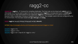 ragg2-cc
495List of Tools for Kali Linux 2013
DESCRIPTION ragg2-cc - CC frontend for compiling shellcodes. The final code can be linked with rabin2 and it is
relocatable, so it can be used to inject it on any remote process. ragg2-cc is conceptually based on shellforge4,
but only linux/osx x86-32/64 platforms are supported. ragg2-cc is a frontend of CC. It is used to creates tiny
binaries (1KB) or shellcodes in binary or hexpairs from a C source. The compiler used is the one configured by the
CC environment. This has been tested with gcc, llvm-gcc and clang.
USAGE ragg2-cc [-a arch] [-b bits] [-k kernel] [-o file] [-dscxvh]
OPTIONS http://manpages.ubuntu.com/manpages/precise/man1/ragg2-cc.1.html
EXAMPLE ragg2-cc hi.c
EXAMPLE ragg2-cc -x hi.c
EXAMPLE ragg2 -e xor -c key=32 -B ‘ragg2-cc -x hi.c’
 