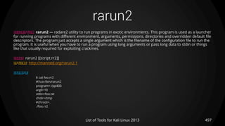 rarun2
497List of Tools for Kali Linux 2013
DESCRIPTION rarun2 — radare2 utility to run programs in exotic environments. This program is used as a launcher
for running programs with different environment, arguments, permissions, directories and overridden default file
descriptors. The program just accepts a single argument which is the filename of the configuration file to run the
program. It is useful when you have to run a program using long arguments or pass long data to stdin or things
like that usually required for exploiting crackmes.
USAGE rarun2 [[script.rr2]]
OPTIONS http://manned.org/rarun2.1
EXAMPLE
$ cat foo.rr2
#!/usr/bin/rarun2
program=./pp400
arg0=10
stdin=foo.txt
chdir=/tmp
#chroot=.
./foo.rr2
 