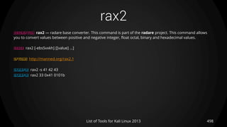 rax2
498List of Tools for Kali Linux 2013
DESCRIPTION rax2 — radare base converter. This command is part of the radare project. This command allows
you to convert values between positive and negative integer, float octal, binary and hexadecimal values.
USAGE rax2 [-ebsSvxkh] [[value] ...]
OPTIONS http://manned.org/rax2.1
EXAMPLE rax2 -s 41 42 43
EXAMPLE rax2 33 0x41 0101b
 