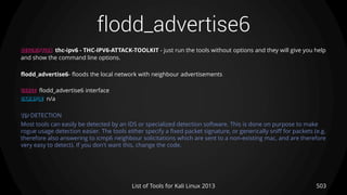 flodd_advertise6
503List of Tools for Kali Linux 2013
DESCRIPTION thc-ipv6 - THC-IPV6-ATTACK-TOOLKIT - just run the tools without options and they will give you help
and show the command line options.
flodd_advertise6- floods the local network with neighbour advertisements
USAGE flodd_advertise6 interface
EXAMPLE n/a
TIP DETECTION
Most tools can easily be detected by an IDS or specialized detection software. This is done on purpose to make
rogue usage detection easier. The tools either specify a fixed packet signature, or generically sniff for packets (e.g.
therefore also answering to icmp6 neighbour solicitations which are sent to a non-existing mac, and are therefore
very easy to detect). If you don't want this, change the code.
 