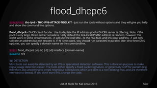 flood_dhcpc6
504List of Tools for Kali Linux 2013
DESCRIPTION thc-ipv6 - THC-IPV6-ATTACK-TOOLKIT - just run the tools without options and they will give you help
and show the command line options.
flood_dhcpc6 - DHCP client flooder. Use to deplete the IP address pool a DHCP6 server is offering. Note: if the
pool is very large, this is rather senseless. :-) By default the link-local IP MAC address is random, however this
won't work in some circumstances. -n will use the real MAC, -N the real MAC and link-local address. -1 will only
solicate an address but not request it. If -N is not used, you should run parasite6 in parallel. Use -d to force DNS
updates, you can specify a domain name on the commandline.
USAGE flood_dhcpc6 [-n|-N] [-1] [-d] interface [domain-name]
EXAMPLE n/a
TIP DETECTION
Most tools can easily be detected by an IDS or specialized detection software. This is done on purpose to make
rogue usage detection easier. The tools either specify a fixed packet signature, or generically sniff for packets (e.g.
therefore also answering to icmp6 neighbour solicitations which are sent to a non-existing mac, and are therefore
very easy to detect). If you don't want this, change the code.
 