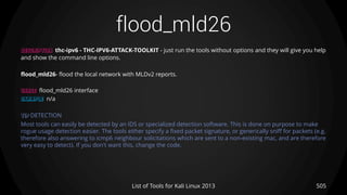 flood_mld26
505List of Tools for Kali Linux 2013
DESCRIPTION thc-ipv6 - THC-IPV6-ATTACK-TOOLKIT - just run the tools without options and they will give you help
and show the command line options.
flood_mld26- flood the local network with MLDv2 reports.
USAGE flood_mld26 interface
EXAMPLE n/a
TIP DETECTION
Most tools can easily be detected by an IDS or specialized detection software. This is done on purpose to make
rogue usage detection easier. The tools either specify a fixed packet signature, or generically sniff for packets (e.g.
therefore also answering to icmp6 neighbour solicitations which are sent to a non-existing mac, and are therefore
very easy to detect). If you don't want this, change the code.
 