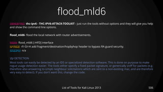 flood_mld6
506List of Tools for Kali Linux 2013
DESCRIPTION thc-ipv6 - THC-IPV6-ATTACK-TOOLKIT - just run the tools without options and they will give you help
and show the command line options.
flood_mld6- flood the local network with router advertisements.
USAGE flood_mld6 [-HFD] interface
OPTIONS -F/-D/-H add fragment/destination/hopbyhop header to bypass RA guard security.
EXAMPLE n/a
TIP DETECTION
Most tools can easily be detected by an IDS or specialized detection software. This is done on purpose to make
rogue usage detection easier. The tools either specify a fixed packet signature, or generically sniff for packets (e.g.
therefore also answering to icmp6 neighbour solicitations which are sent to a non-existing mac, and are therefore
very easy to detect). If you don't want this, change the code.
 
