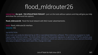 flood_mldrouter26
507List of Tools for Kali Linux 2013
DESCRIPTION thc-ipv6 - THC-IPV6-ATTACK-TOOLKIT - just run the tools without options and they will give you help
and show the command line options.
flood_mldrouter26 - flood the local network with MLD router advertisements.
USAGE flood_mldrouter26 interface
EXAMPLE n/a
TIP DETECTION
Most tools can easily be detected by an IDS or specialized detection software. This is done on purpose to make
rogue usage detection easier. The tools either specify a fixed packet signature, or generically sniff for packets (e.g.
therefore also answering to icmp6 neighbour solicitations which are sent to a non-existing mac, and are therefore
very easy to detect). If you don't want this, change the code.
 