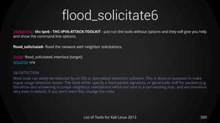 flood_solicitate6
509List of Tools for Kali Linux 2013
DESCRIPTION thc-ipv6 - THC-IPV6-ATTACK-TOOLKIT - just run the tools without options and they will give you help
and show the command line options.
flood_solicitate6- flood the network with neighbor solicitations.
USAGE flood_solicitate6 interface [target]
EXAMPLE n/a
TIP DETECTION
Most tools can easily be detected by an IDS or specialized detection software. This is done on purpose to make
rogue usage detection easier. The tools either specify a fixed packet signature, or generically sniff for packets (e.g.
therefore also answering to icmp6 neighbour solicitations which are sent to a non-existing mac, and are therefore
very easy to detect). If you don't want this, change the code.
 